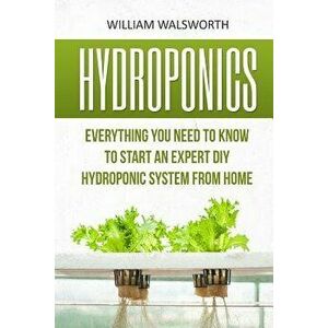 Hydroponics: Everything You Need to Know to Start an Expert DIY Hydroponic System from Home, Paperback - William Walsworth imagine