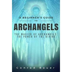 A Beginner's Guide to Archangels: The Magick of Archangels: The Power of the Divine, Paperback - Conrad Bauer imagine