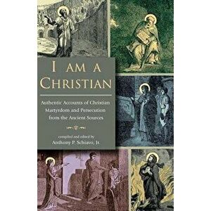 I Am a Christian: Authentic Accounts of Christian Martyrdom and Persecution from the Ancient Sources, Paperback - Jr. Anthony P. Schiavo imagine