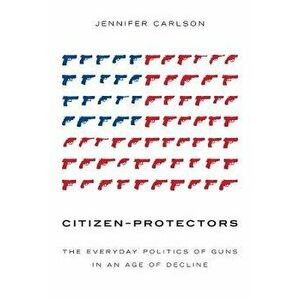 Citizen-Protectors: The Everyday Politics of Guns in an Age of Decline, Paperback - Jennifer Carlson imagine