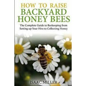 How to Raise Backyard Honey Bees: The Complete Guide to Beekeeping from Setting Up Your Hive to Collecting Honey, Paperback - Isaac Miller imagine