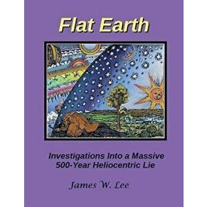 Flat Earth; Investigations Into a Massive 500-Year Heliocentric Lie, Paperback - James W. Lee imagine