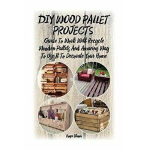 DIY Wood Pallet Projects: Guide to Work with Recycled Wooden Pallets and Amazing Way to Use It to Decorate Your Home: (Household Hacks, DIY Proj, Pape imagine