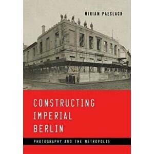 Constructing Imperial Berlin: Photography and the Metropolis, Paperback - Miriam Paeslack imagine