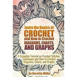 Learn the Basics of Crochet and How to Crochet Diagrams, Charts, and Graphs: A Complete Tutorial on Crochet Stitches, Techniques and How to Crochet Di imagine