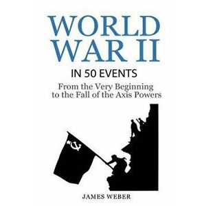 World War 2: World War II in 50 Events: From the Very Beginning to the Fall of the Axis Powers (War Books, World War 2 Books, War H - James Weber imagine