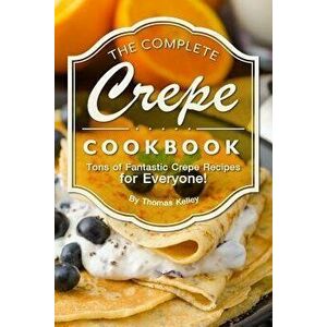 The Complete Crepe Cookbook: Tons of Fantastic Crepe Recipes for Everyone!, Paperback - Thomas Kelley imagine