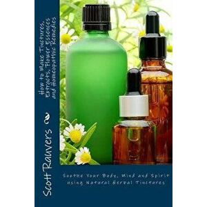 How to Make Tinctures, Extracts, Flower Essences and Homeopathic Remedies: Soothe Your Body, Mind and Spirit Using Natural Herbal Tinctures, Paperback imagine
