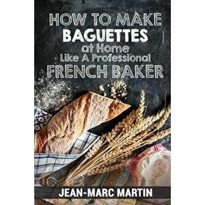How to Make Baguettes at Home Like a Professional French Baker: Authentic Receipe of Artisan Bread Baking, Paperback - Jean-Marc Martin imagine