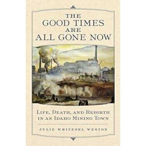 The Good Times Are All Gone Now: Life, Death, and Rebirth in an Idaho Mining Town, Paperback - Julie Whitesel Weston imagine