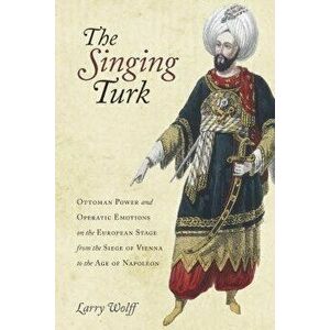 The Singing Turk: Ottoman Power and Operatic Emotions on the European Stage from the Siege of Vienna to the Age of Napoleon, Paperback - Larry Wolff imagine