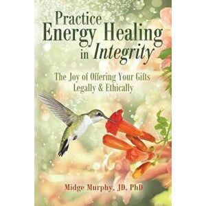 Practice Energy Healing in Integrity: The Joy of Offering Your Gifts Legally & Ethically, Paperback - Midge Murphy imagine