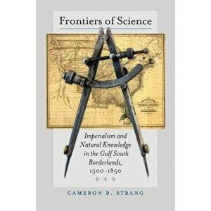 Frontiers of Science: Imperialism and Natural Knowledge in the Gulf South Borderlands, 1500-1850, Hardcover - Cameron B. Strang imagine