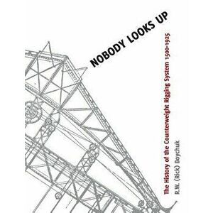 Nobody Looks Up: The History of the Counterweight Rigging System: 1500 to 1925, Paperback - R. W. (Rick) Boychuk imagine