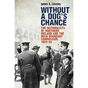 Without a Dog's Chance: The Nationalists of Northern Ireland and the Irish Boundary Commission, 1920-1925, Paperback - James Cousins imagine