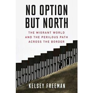 No Option But North: The Migrant World and the Perilous Path Across the Border, Paperback - Kelsey Freeman imagine