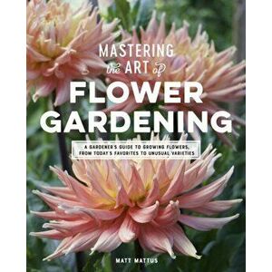 Mastering the Art of Flower Gardening: A Gardener's Guide to Growing Flowers, from Today's Favorites to Unusual Varieties, Hardcover - Matt Mattus imagine