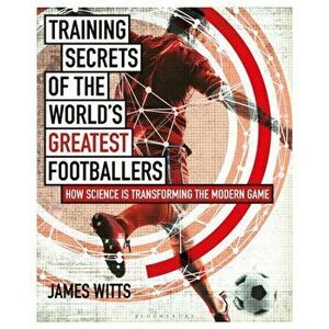 Training Secrets of the World's Greatest Footballers: How Science Is Transforming the Modern Game, Paperback - James Witts imagine