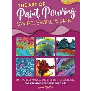 The Art of Paint Pouring: Swipe, Swirl & Spin: 50+ Tips, Techniques, and Step-By-Step Exercises for Creating Colorful Fluid Art, Paperback - Amanda Va imagine