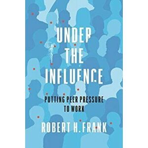 Under the Influence: Putting Peer Pressure to Work, Hardcover - Robert H. Frank imagine