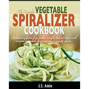 The Complete Vegetable Spiralizer Cookbook (Ed 2): Delicious Gluten-Free, Paleo, Weight Loss and Low Carb Recipes For Zoodle, Paderno and Veggetti Sli imagine