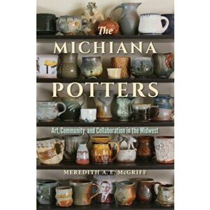 Michiana Potters. Art, Community, and Collaboration in the Midwest, Paperback - Meredith A. E. Mcgriff imagine
