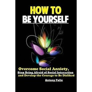 How To Be Yourself: Overcome Social Anxiety, Stop Being Afraid of Social Interaction and Develop the Courage to Be Disliked - Felix Antony imagine