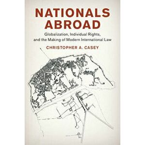 Nationals Abroad: Globalization, Individual Rights, and the Making of Modern International Law, Hardcover - Christopher A. Casey imagine