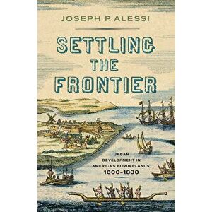 Settling the Frontier: Urban Development in America's Borderlands, 1600-1830, Hardcover - Joseph P. Alessi imagine