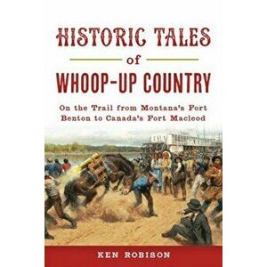 Historic Tales of Whoop-Up Country: On the Trail from Montana's Fort Benton to Canada's Fort MacLeod, Paperback - Ken Robison imagine