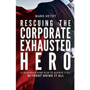 Rescuing the Corporate Exhausted Hero: A Leadership Game Plan to Achieve It All Without Doing It All, Hardcover - Mark Heydt imagine
