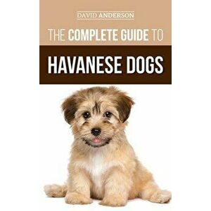 The Complete Guide to Havanese Dogs: Everything You Need To Know To Successfully Find, Raise, Train, and Love Your New Havanese Puppy - David Anderson imagine
