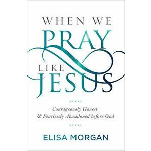 When We Pray Like Jesus: Courageously Honest and Fearlessly Abandoned Before God, Paperback - Elisa Morgan imagine