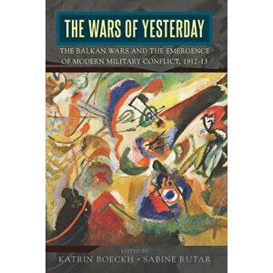 The Wars of Yesterday: The Balkan Wars and the Emergence of Modern Military Conflict, 1912-13, Paperback - Katrin Boeckh imagine