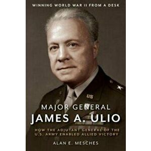 Major General James A. Ulio. How the Adjutant General of the U.S. Army Enabled Allied Victory, Hardback - Alan E. Mesches imagine