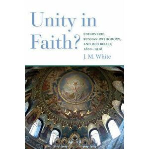 Unity in Faith?: Edinoverie, Russian Orthodoxy, and Old Belief, 1800-1918, Paperback - James White imagine