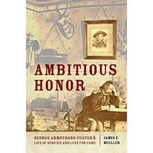 Ambitious Honor: George Armstrong Custer's Life of Service and Lust for Fame, Hardcover - James E. Mueller imagine