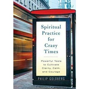 Spiritual Practice for Crazy Times. Powerful Tools to Cultivate Calm, Clarity, and Courage, Paperback - Philip Goldberg imagine