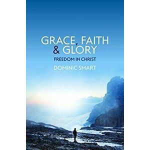 Grace, Faith and Glory. Freedom in Christ, Paperback - Dominic Smart imagine