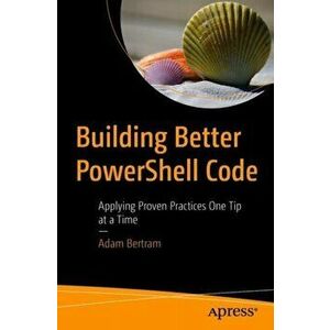 Building Better PowerShell Code. Applying Proven Practices One Tip at a Time, Paperback - Adam Bertram imagine