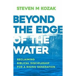 Beyond the Edge of the Water: Reclaiming Biblical Discipleship for a Rising Generation, Paperback - Steven M. Kozak imagine