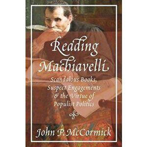 Reading Machiavelli: Scandalous Books, Suspect Engagements, and the Virtue of Populist Politics, Paperback - John P. McCormick imagine