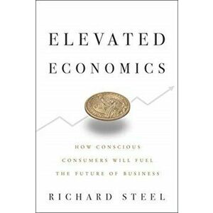 Elevated Economics. How Conscious Consumers Will Fuel the Future of Business, Hardback - Richard Steel imagine