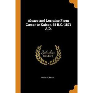 Alsace and Lorraine from Cæsar to Kaiser, 58 B.C.-1871 A.D., Paperback - Ruth Putnam imagine