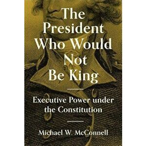 The President Who Would Not Be King: Executive Power Under the Constitution, Hardcover - Michael W. McConnell imagine