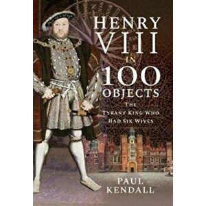 Henry VIII in 100 Objects. The Tyrant King Who Had Six Wives, Hardback - Paul Kendall imagine
