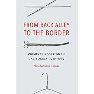 From Back Alley to the Border: Criminal Abortion in California, 1920-1969, Hardcover - Alicia Gutierrez-Romine imagine