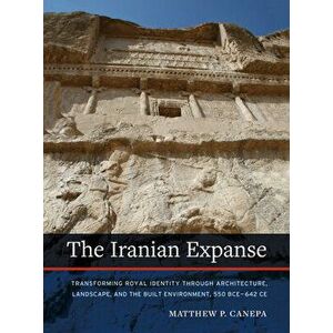 The Iranian Expanse: Transforming Royal Identity Through Architecture, Landscape, and the Built Environment, 550 Bceâ "642 Ce - Matthew P. Canepa imagine