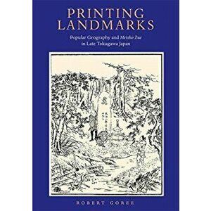 Printing Landmarks. Popular Geography and Meisho Zue in Late Tokugawa Japan, Hardback - Robert Goree imagine