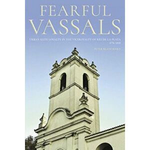 Fearful Vassals: Urban Elite Loyalty in the Viceroyalty of Río de la Plata, 1776-1810, Hardcover - Peter Blanchard imagine
